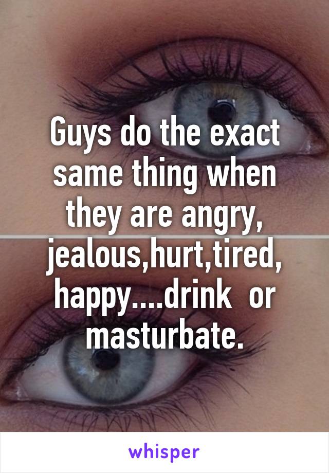 Guys do the exact same thing when they are angry, jealous,hurt,tired, happy....drink  or masturbate.