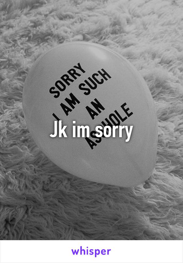 Jk im sorry