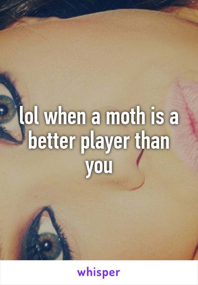 lol when a moth is a better player than you