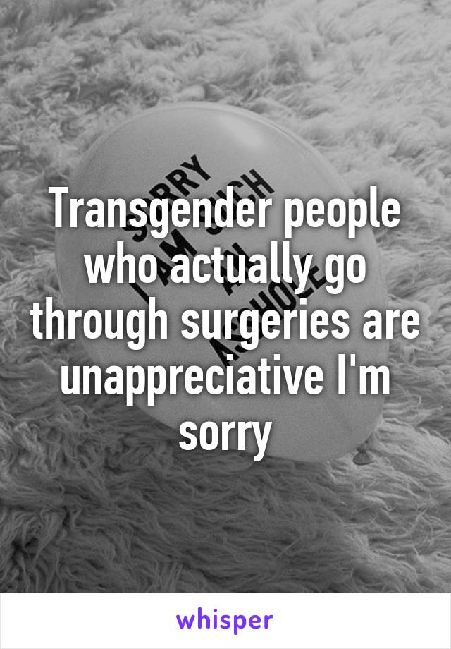 Transgender people who actually go through surgeries are unappreciative I'm sorry