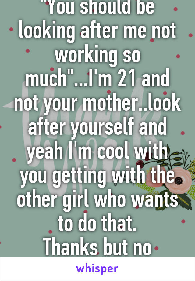 "You should be looking after me not working so much"...I'm 21 and not your mother..look after yourself and yeah I'm cool with you getting with the other girl who wants to do that.
Thanks but no thanks