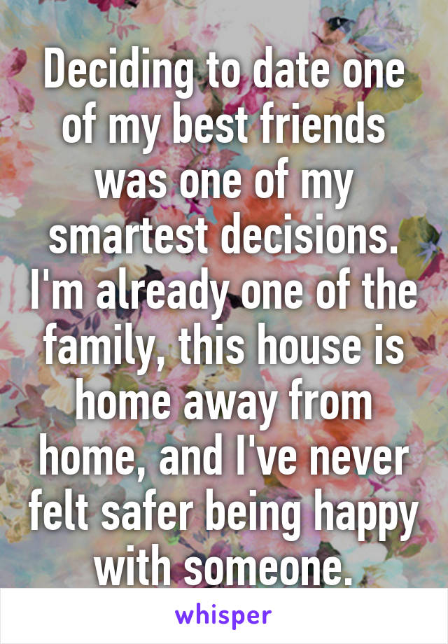 Deciding to date one of my best friends was one of my smartest decisions. I'm already one of the family, this house is home away from home, and I've never felt safer being happy with someone.