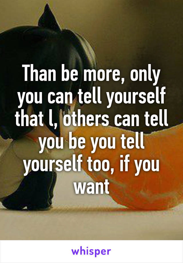 Than be more, only you can tell yourself that l, others can tell you be you tell yourself too, if you want