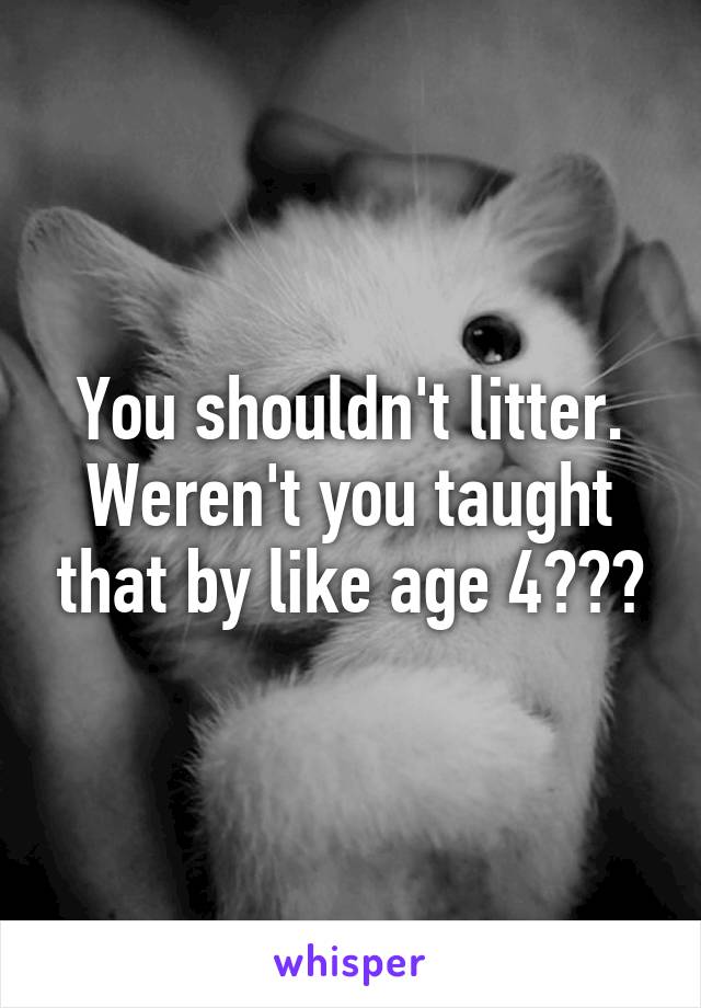 You shouldn't litter. Weren't you taught that by like age 4???