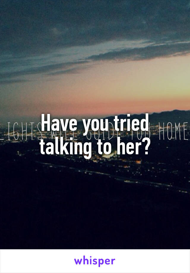 Have you tried talking to her?