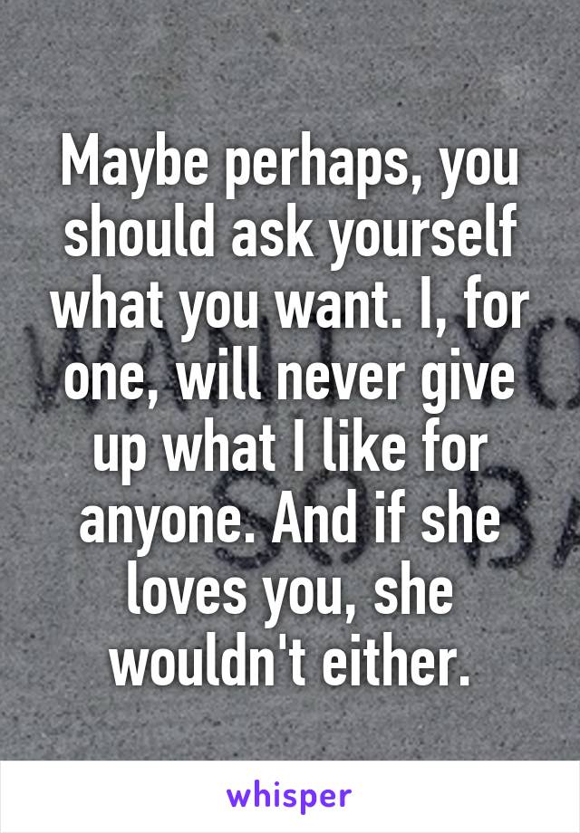 Maybe perhaps, you should ask yourself what you want. I, for one, will never give up what I like for anyone. And if she loves you, she wouldn't either.