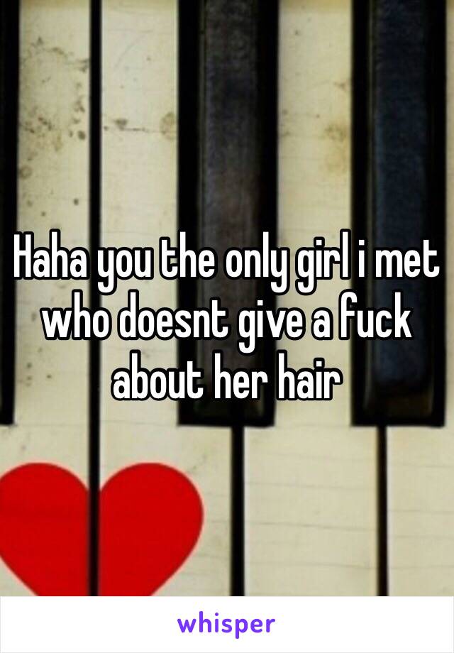 Haha you the only girl i met who doesnt give a fuck about her hair