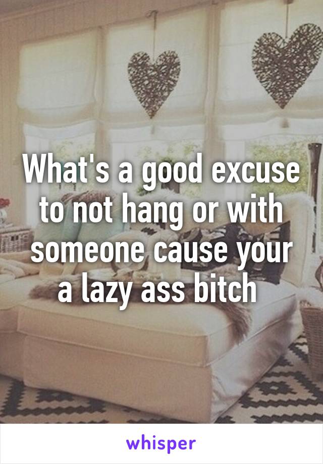 What's a good excuse to not hang or with someone cause your a lazy ass bitch 