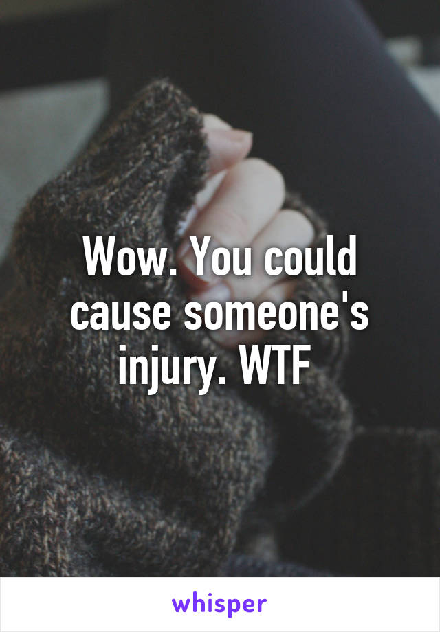 Wow. You could cause someone's injury. WTF 