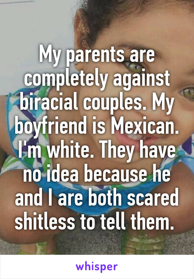 My parents are completely against biracial couples. My boyfriend is Mexican. I'm white. They have no idea because he and I are both scared shitless to tell them. 