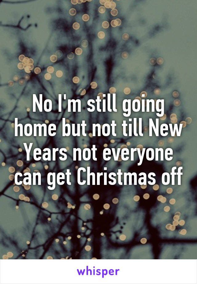 No I'm still going home but not till New Years not everyone can get Christmas off