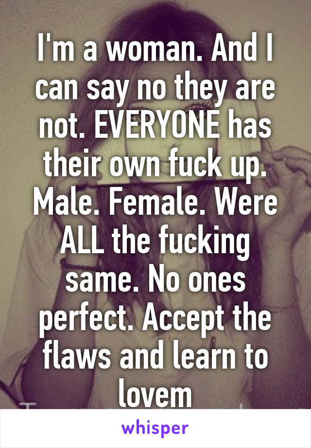 I'm a woman. And I can say no they are not. EVERYONE has their own fuck up. Male. Female. Were ALL the fucking same. No ones perfect. Accept the flaws and learn to lovem