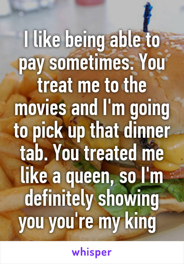I like being able to pay sometimes. You treat me to the movies and I'm going to pick up that dinner tab. You treated me like a queen, so I'm definitely showing you you're my king  