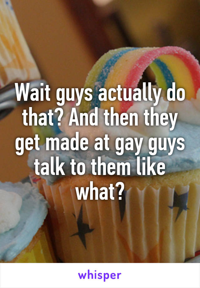 Wait guys actually do that? And then they get made at gay guys talk to them like what?