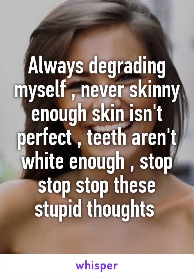 Always degrading myself , never skinny enough skin isn't perfect , teeth aren't white enough , stop stop stop these stupid thoughts 