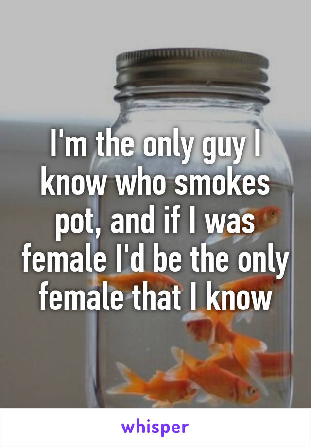 I'm the only guy I know who smokes pot, and if I was female I'd be the only female that I know