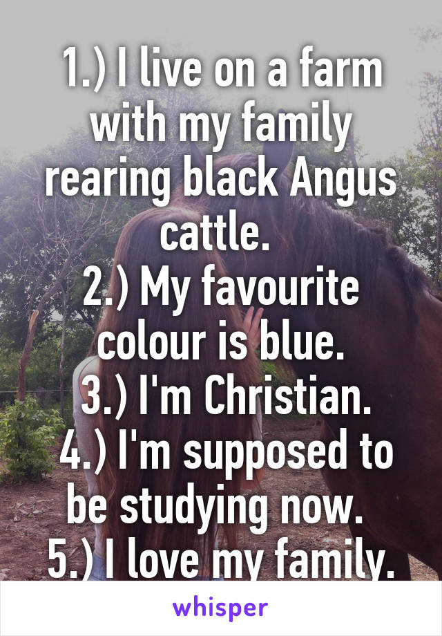 1.) I live on a farm with my family rearing black Angus cattle. 
2.) My favourite colour is blue.
 3.) I'm Christian.
 4.) I'm supposed to be studying now. 
5.) I love my family.