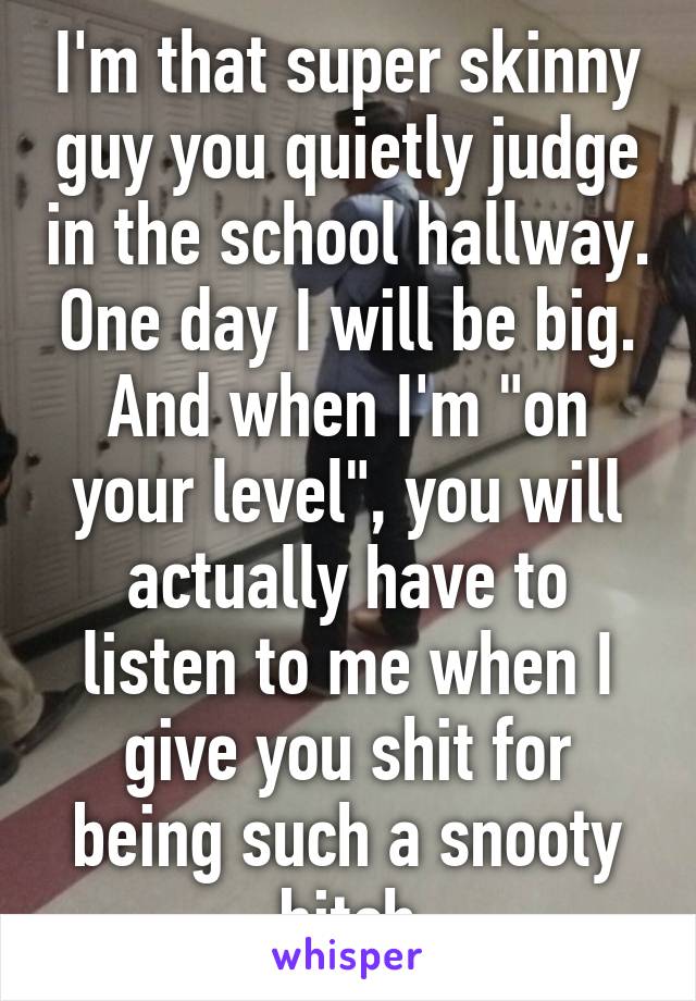 I'm that super skinny guy you quietly judge in the school hallway. One day I will be big.
And when I'm "on your level", you will actually have to listen to me when I give you shit for being such a snooty bitch