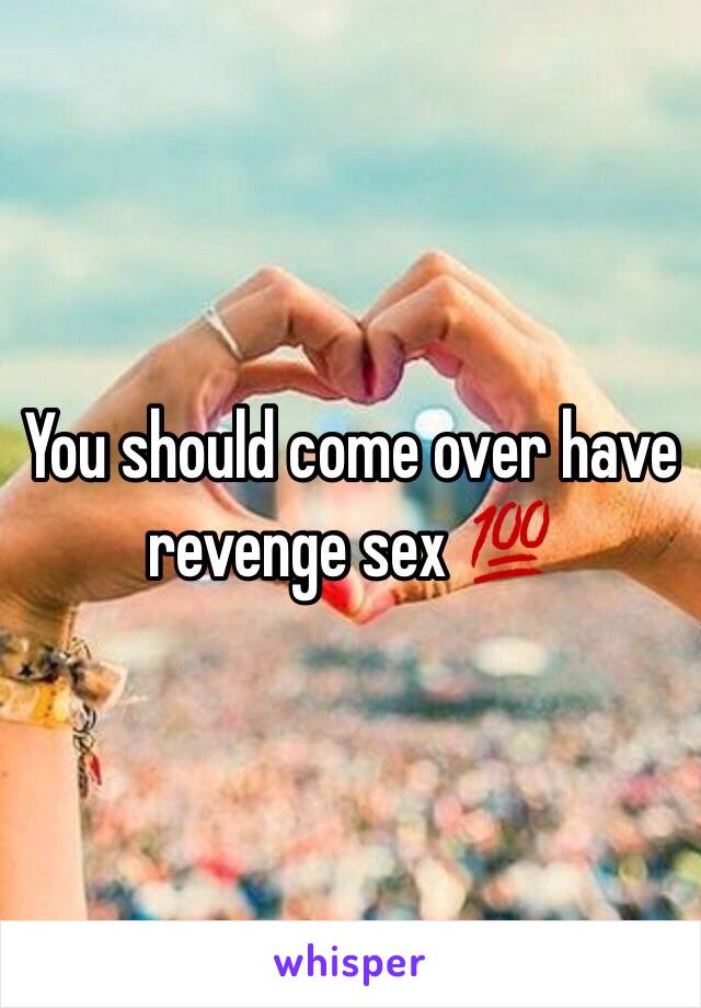 You should come over have revenge sex 💯