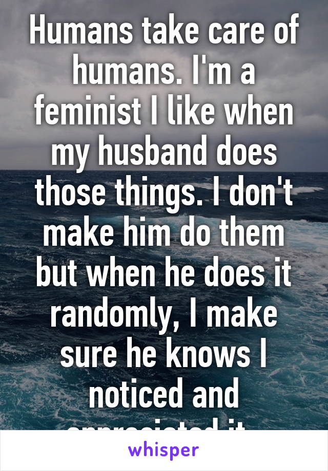 Humans take care of humans. I'm a feminist I like when my husband does those things. I don't make him do them but when he does it randomly, I make sure he knows I noticed and appreciated it. 