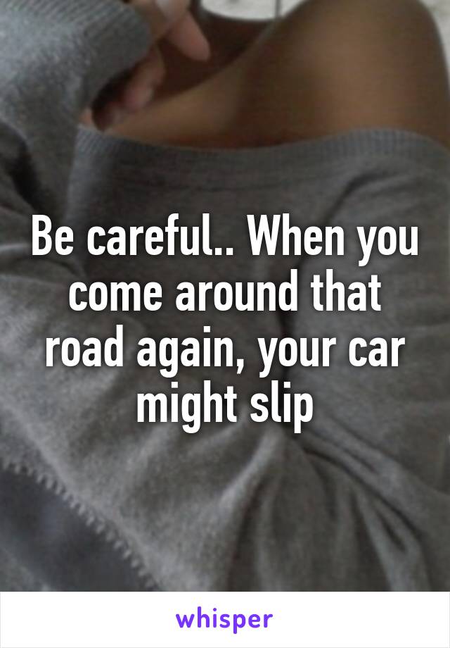 Be careful.. When you come around that road again, your car might slip