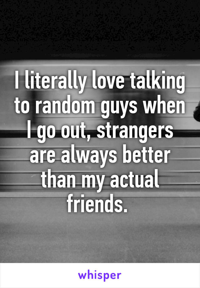 I literally love talking to random guys when I go out, strangers are always better than my actual friends. 