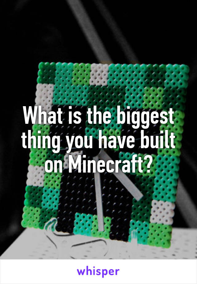 What is the biggest thing you have built on Minecraft?