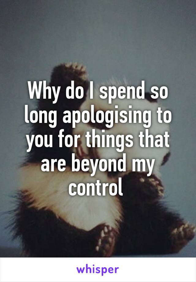 Why do I spend so long apologising to you for things that are beyond my control 