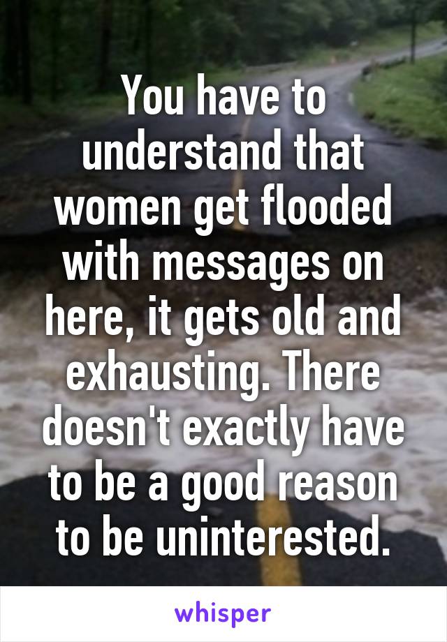 You have to understand that women get flooded with messages on here, it gets old and exhausting. There doesn't exactly have to be a good reason to be uninterested.