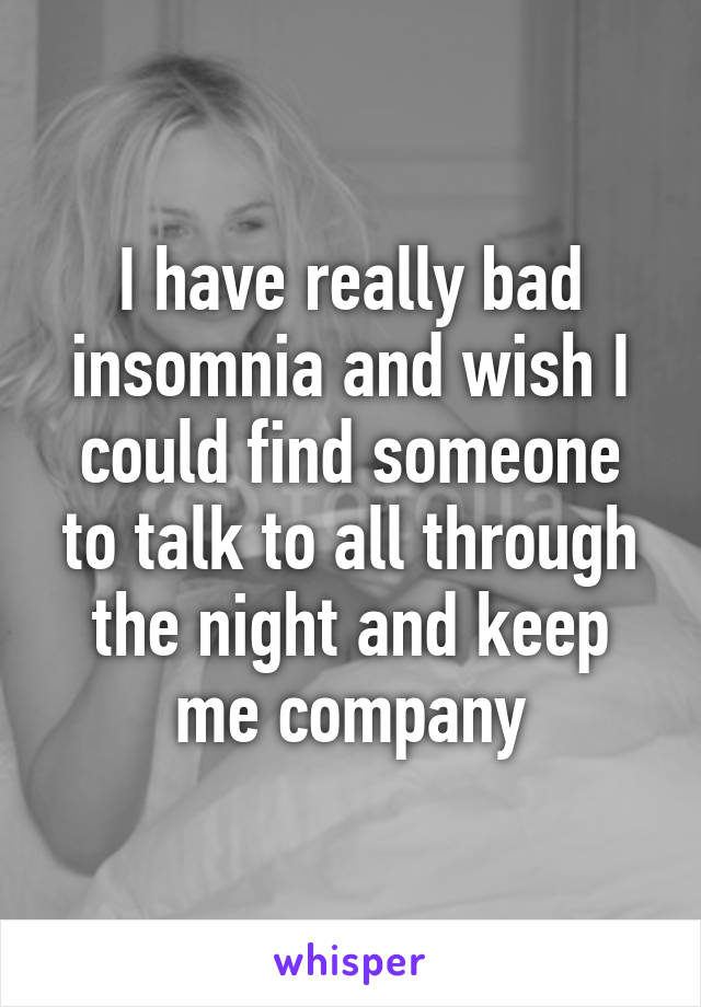 I have really bad insomnia and wish I could find someone to talk to all through the night and keep me company