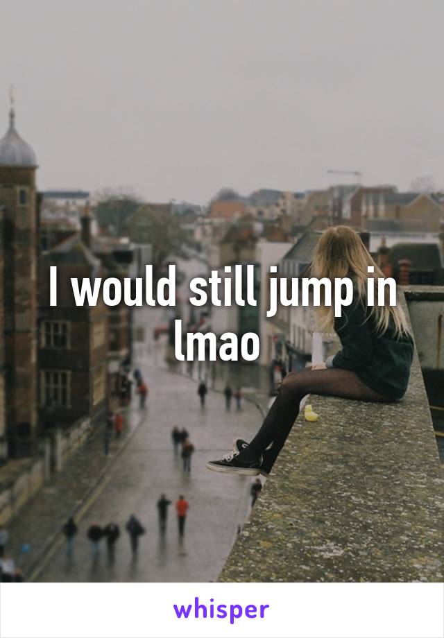 I would still jump in lmao 