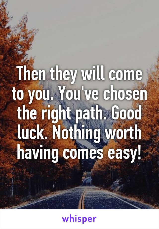 Then they will come to you. You've chosen the right path. Good luck. Nothing worth having comes easy!