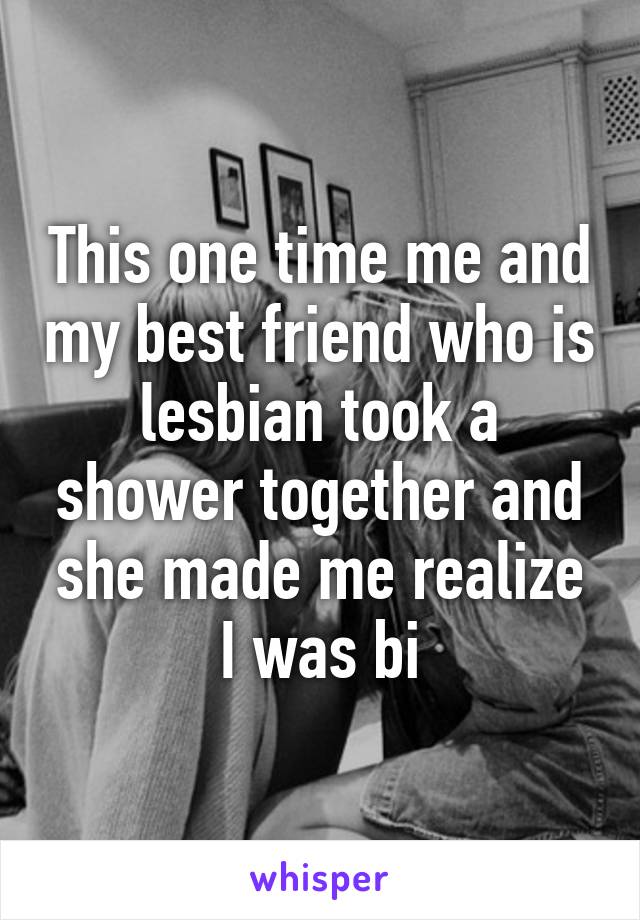 This one time me and my best friend who is lesbian took a shower together and she made me realize I was bi