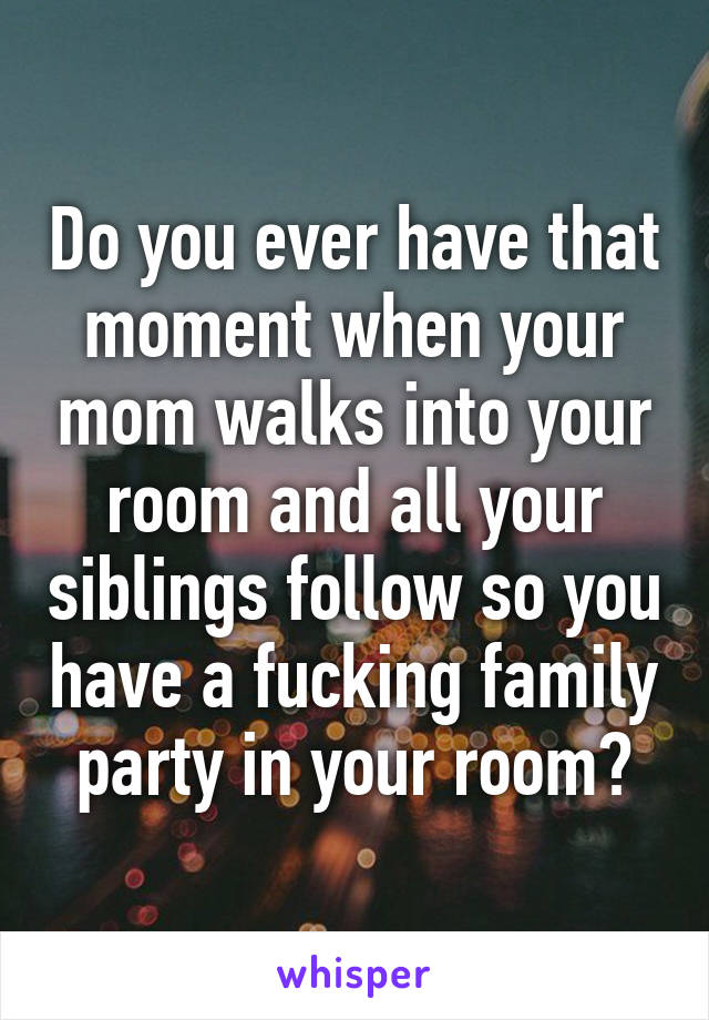 Do you ever have that moment when your mom walks into your room and all your siblings follow so you have a fucking family party in your room?