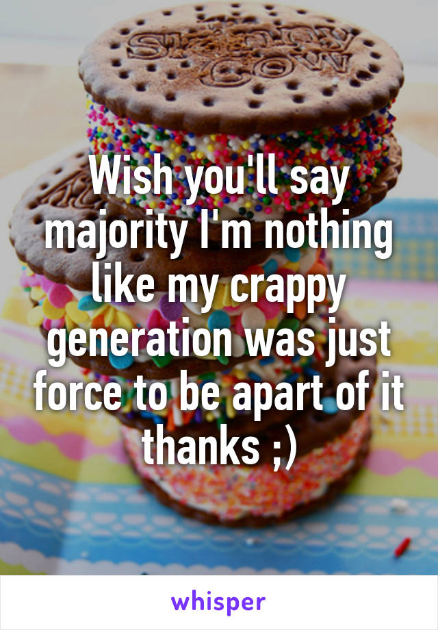 Wish you'll say majority I'm nothing like my crappy generation was just force to be apart of it thanks ;)