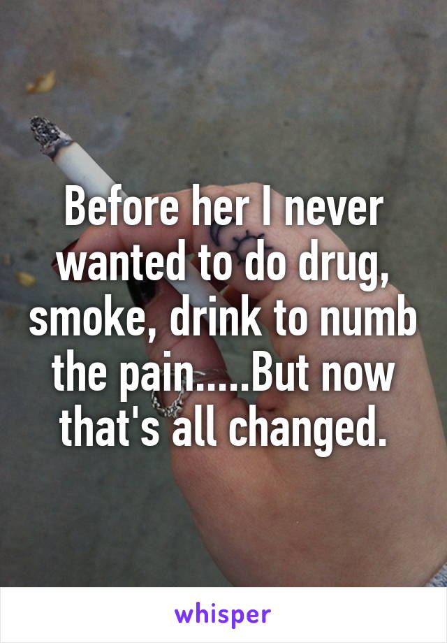 Before her I never wanted to do drug, smoke, drink to numb the pain.....But now that's all changed.