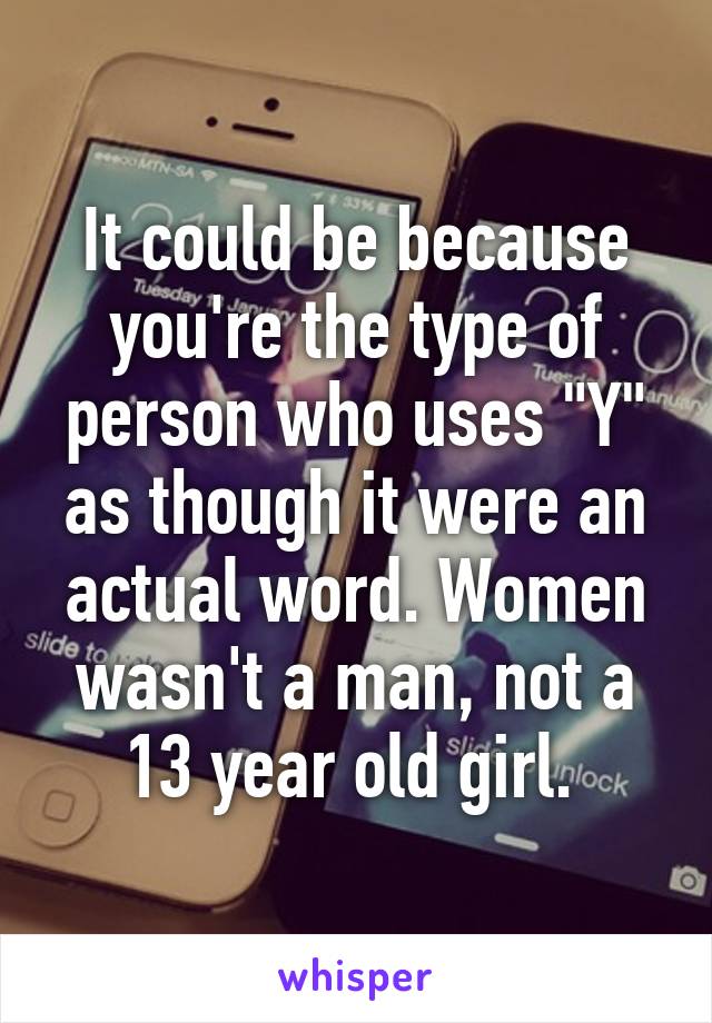 It could be because you're the type of person who uses "Y" as though it were an actual word. Women wasn't a man, not a 13 year old girl. 