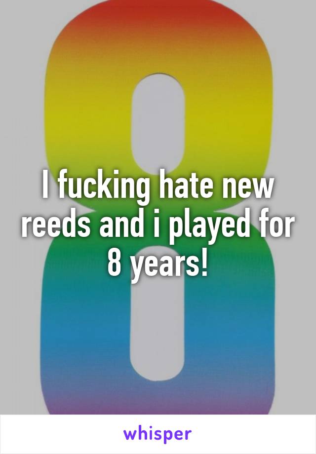 I fucking hate new reeds and i played for 8 years!