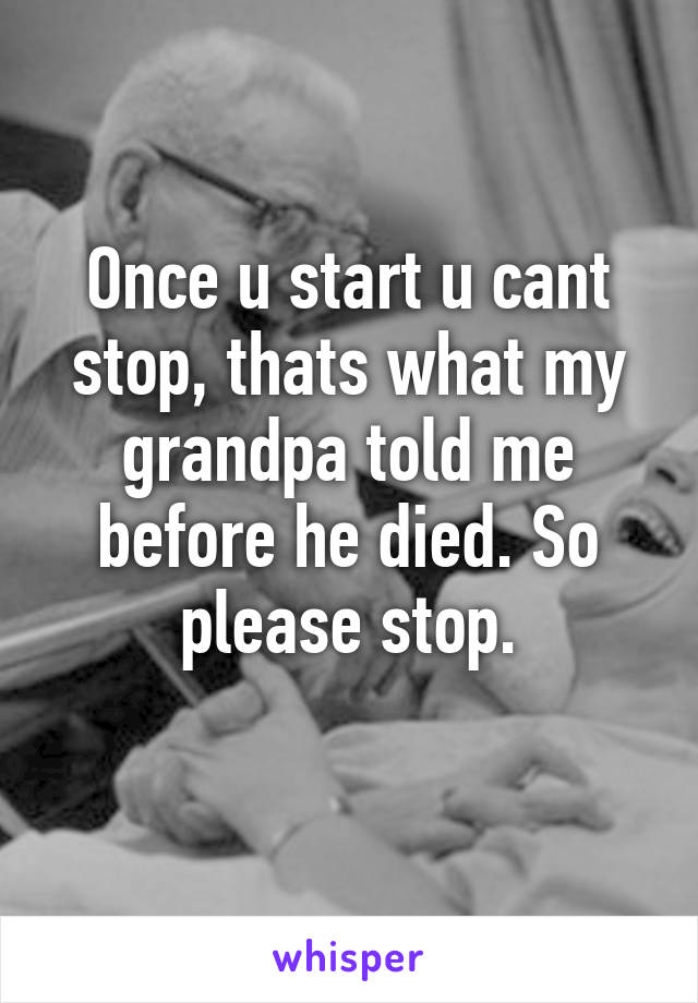 Once u start u cant stop, thats what my grandpa told me before he died. So please stop.
