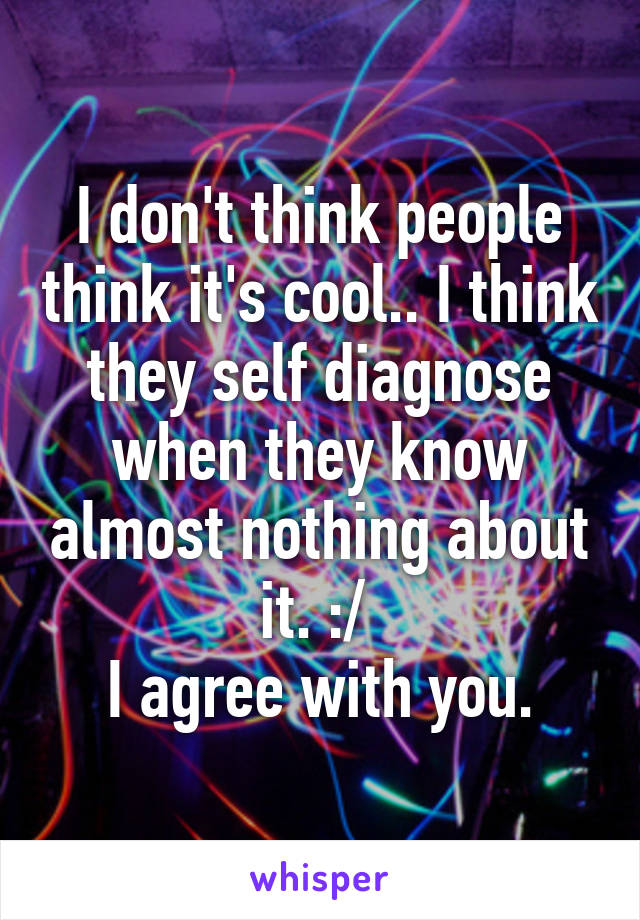 I don't think people think it's cool.. I think they self diagnose when they know almost nothing about it. :/ 
I agree with you.