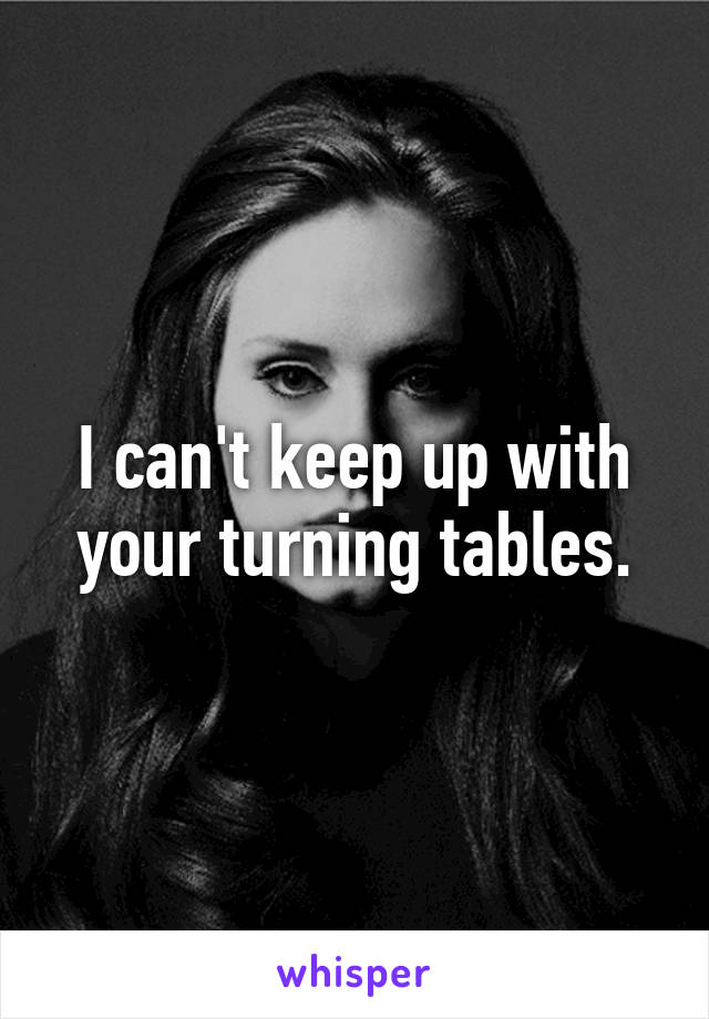 I can't keep up with your turning tables.