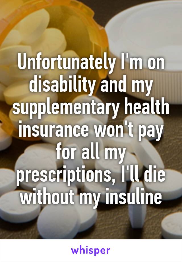Unfortunately I'm on disability and my supplementary health insurance won't pay for all my prescriptions, I'll die without my insuline