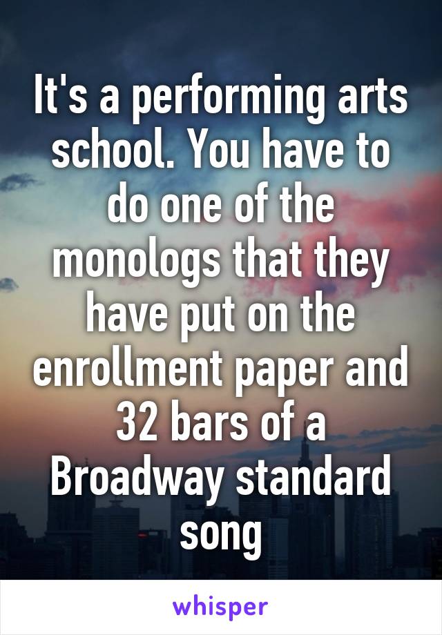 It's a performing arts school. You have to do one of the monologs that they have put on the enrollment paper and 32 bars of a Broadway standard song