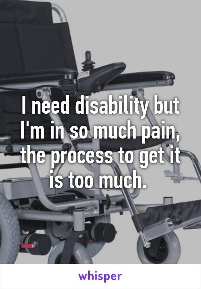I need disability but I'm in so much pain, the process to get it is too much. 