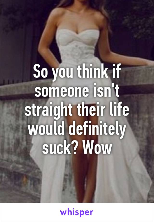 So you think if someone isn't straight their life would definitely suck? Wow