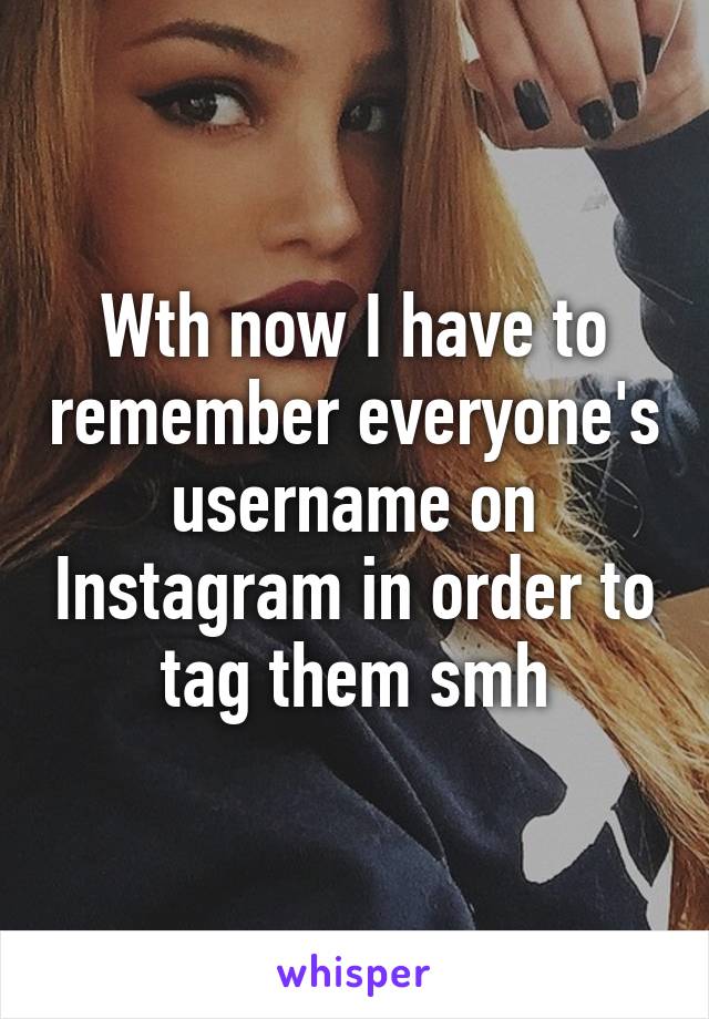 Wth now I have to remember everyone's username on Instagram in order to tag them smh