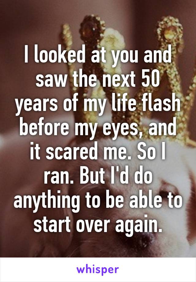I looked at you and saw the next 50 years of my life flash before my eyes, and it scared me. So I ran. But I'd do anything to be able to start over again.
