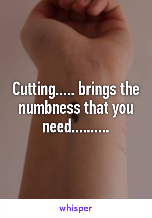 Cutting..... brings the numbness that you need..........
