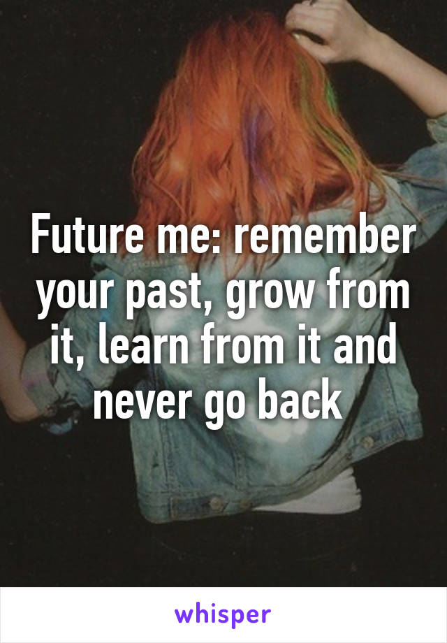 Future me: remember your past, grow from it, learn from it and never go back 