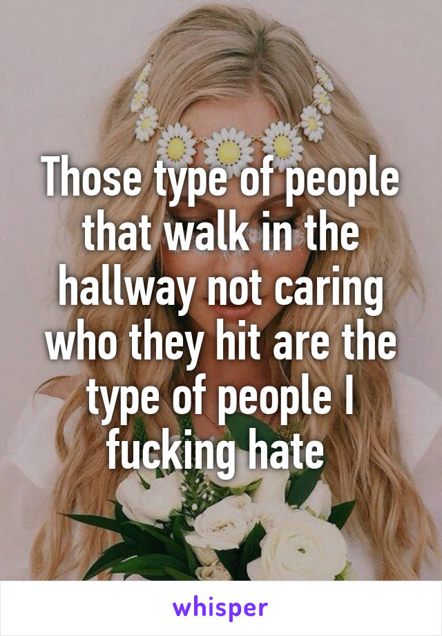 Those type of people that walk in the hallway not caring who they hit are the type of people I fucking hate 